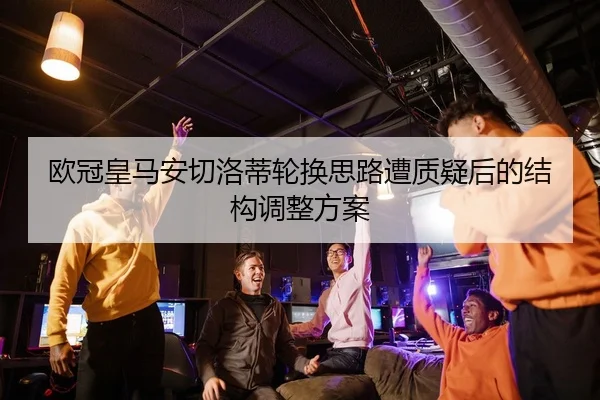 欧冠皇马安切洛蒂轮换思路遭质疑后的结构调整方案