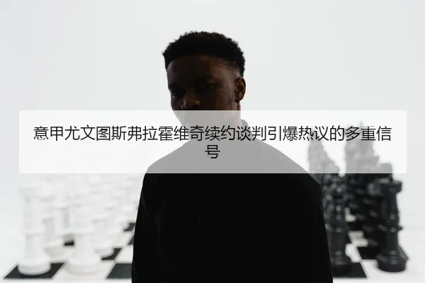 意甲尤文图斯弗拉霍维奇续约谈判引爆热议的多重信号